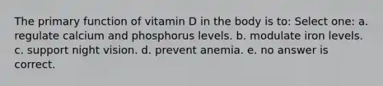 The primary function of vitamin D in the body is to: Select one: a. regulate calcium and phosphorus levels. b. modulate iron levels. c. support night vision. d. prevent anemia. e. no answer is correct.