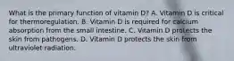 What is the primary function of vitamin D? A. Vitamin D is critical for thermoregulation. B. Vitamin D is required for calcium absorption from the small intestine. C. Vitamin D protects the skin from pathogens. D. Vitamin D protects the skin from ultraviolet radiation.