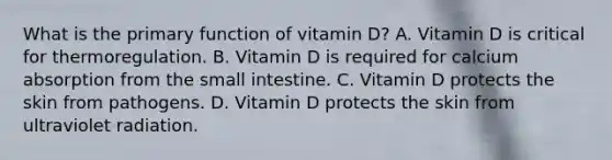 What is the primary function of vitamin D? A. Vitamin D is critical for thermoregulation. B. Vitamin D is required for calcium absorption from the small intestine. C. Vitamin D protects the skin from pathogens. D. Vitamin D protects the skin from ultraviolet radiation.