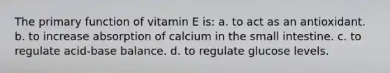 The primary function of vitamin E is: a. to act as an antioxidant. b. to increase absorption of calcium in the small intestine. c. to regulate acid-base balance. d. to regulate glucose levels.