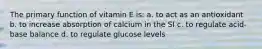 The primary function of vitamin E is: a. to act as an antioxidant b. to increase absorption of calcium in the SI c. to regulate acid-base balance d. to regulate glucose levels