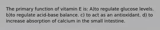 The primary function of vitamin E is: A)to regulate glucose levels. b)to regulate acid-base balance. c) to act as an antioxidant. d) to increase absorption of calcium in the small intestine.