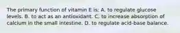 The primary function of vitamin E is: A. to regulate glucose levels. B. to act as an antioxidant. C. to increase absorption of calcium in the small intestine. D. to regulate acid-base balance.