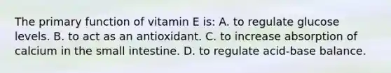 The primary function of vitamin E is: A. to regulate glucose levels. B. to act as an antioxidant. C. to increase absorption of calcium in the small intestine. D. to regulate acid-base balance.