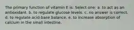 The primary function of vitamin E is: Select one: a. to act as an antioxidant. b. to regulate glucose levels. c. no answer is correct. d. to regulate acid-base balance. e. to increase absorption of calcium in the small intestine.