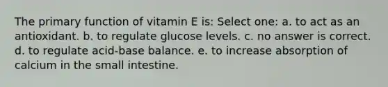 The primary function of vitamin E is: Select one: a. to act as an antioxidant. b. to regulate glucose levels. c. no answer is correct. d. to regulate acid-base balance. e. to increase absorption of calcium in <a href='https://www.questionai.com/knowledge/kt623fh5xn-the-small-intestine' class='anchor-knowledge'>the small intestine</a>.