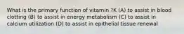 What is the primary function of vitamin ?K (A) to assist in blood clotting (B) to assist in energy metabolism (C) to assist in calcium utilization (D) to assist in epithelial tissue renewal