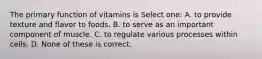 The primary function of vitamins is Select one: A. to provide texture and flavor to foods. B. to serve as an important component of muscle. C. to regulate various processes within cells. D. None of these is correct.