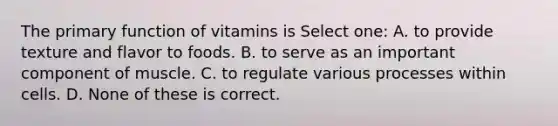 The primary function of vitamins is Select one: A. to provide texture and flavor to foods. B. to serve as an important component of muscle. C. to regulate various processes within cells. D. None of these is correct.