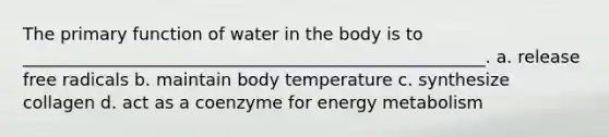 The primary function of water in the body is to ______________________________________________________. a. release free radicals b. maintain body temperature c. synthesize collagen d. act as a coenzyme for energy metabolism