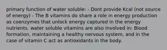 primary function of water soluble: - Dont provide Kcal (not source of energy) - The B vitamins do share a role in energy production as coenzymes that unlock energy captured in the energy nutrients. water soluble vitamins are also involved in: Blood formation, maintaining a healthy nervous system, and in the case of vitamin C act as antioxidants in the body.