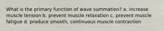 What is the primary function of wave summation? a. increase muscle tension b. prevent muscle relaxation c. prevent muscle fatigue d. produce smooth, continuous muscle contraction