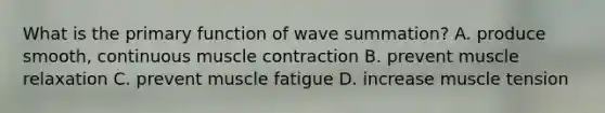 What is the primary function of wave summation? A. produce smooth, continuous muscle contraction B. prevent muscle relaxation C. prevent muscle fatigue D. increase muscle tension