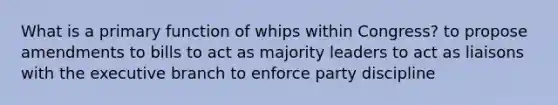 What is a primary function of whips within Congress? to propose amendments to bills to act as majority leaders to act as liaisons with the executive branch to enforce party discipline