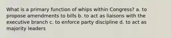 What is a primary function of whips within Congress? a. to propose amendments to bills b. to act as liaisons with the executive branch c. to enforce party discipline d. to act as majority leaders