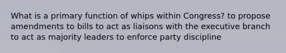 What is a primary function of whips within Congress? to propose amendments to bills to act as liaisons with the executive branch to act as majority leaders to enforce party discipline