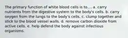 The primary function of white blood cells is to.... a. carry nutrients from the digestive system to the body's cells. b. carry oxygen from the lungs to the body's cells. c. clump together and stick to the blood vessel walls. d. remove carbon dioxide from active cells. e. help defend the body against infectious organisms.