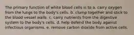 The primary function of white blood cells is to a. carry oxygen from the lungs to the body's cells. b. clump together and stick to the blood vessel walls. c. carry nutrients from the digestive system to the body's cells. d. help defend the body against infectious organisms. e. remove carbon dioxide from active cells.