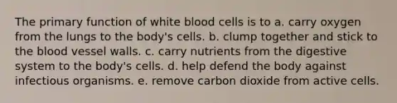 The primary function of white blood cells is to a. carry oxygen from the lungs to the body's cells. b. clump together and stick to <a href='https://www.questionai.com/knowledge/k7oXMfj7lk-the-blood' class='anchor-knowledge'>the blood</a> vessel walls. c. carry nutrients from the digestive system to the body's cells. d. help defend the body against infectious organisms. e. remove carbon dioxide from active cells.