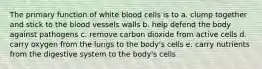 The primary function of white blood cells is to a. clump together and stick to the blood vessels walls b. help defend the body against pathogens c. remove carbon dioxide from active cells d. carry oxygen from the lungs to the body's cells e. carry nutrients from the digestive system to the body's cells