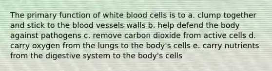 The primary function of white blood cells is to a. clump together and stick to the blood vessels walls b. help defend the body against pathogens c. remove carbon dioxide from active cells d. carry oxygen from the lungs to the body's cells e. carry nutrients from the digestive system to the body's cells