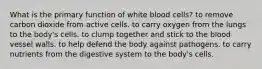 What is the primary function of white blood cells? to remove carbon dioxide from active cells. to carry oxygen from the lungs to the body's cells. to clump together and stick to the blood vessel walls. to help defend the body against pathogens. to carry nutrients from the digestive system to the body's cells.