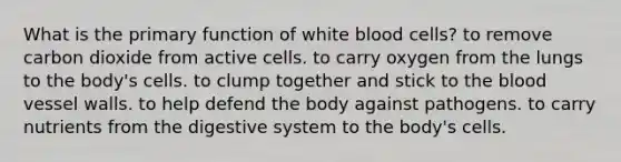 What is the primary function of white blood cells? to remove carbon dioxide from active cells. to carry oxygen from the lungs to the body's cells. to clump together and stick to the blood vessel walls. to help defend the body against pathogens. to carry nutrients from the digestive system to the body's cells.