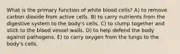 What is the primary function of white blood cells? A) to remove carbon dioxide from active cells. B) to carry nutrients from the digestive system to the body's cells. C) to clump together and stick to the blood vessel walls. D) to help defend the body against pathogens. E) to carry oxygen from the lungs to the body's cells.