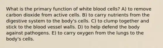 What is the primary function of white blood cells? A) to remove carbon dioxide from active cells. B) to carry nutrients from the digestive system to the body's cells. C) to clump together and stick to the blood vessel walls. D) to help defend the body against pathogens. E) to carry oxygen from the lungs to the body's cells.