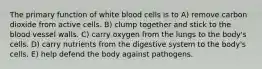 The primary function of white blood cells is to A) remove carbon dioxide from active cells. B) clump together and stick to the blood vessel walls. C) carry oxygen from the lungs to the body's cells. D) carry nutrients from the digestive system to the body's cells. E) help defend the body against pathogens.