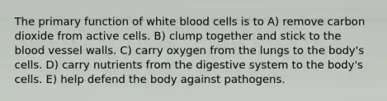 The primary function of white blood cells is to A) remove carbon dioxide from active cells. B) clump together and stick to the blood vessel walls. C) carry oxygen from the lungs to the body's cells. D) carry nutrients from the digestive system to the body's cells. E) help defend the body against pathogens.