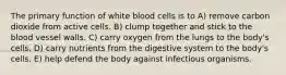 The primary function of white blood cells is to A) remove carbon dioxide from active cells. B) clump together and stick to the blood vessel walls. C) carry oxygen from the lungs to the body's cells. D) carry nutrients from the digestive system to the body's cells. E) help defend the body against infectious organisms.