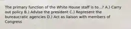 The primary function of the White House staff is to...? A.) Carry out policy B.) Advise the president C.) Represent the bureaucratic agencies D.) Act as liaison with members of Congress