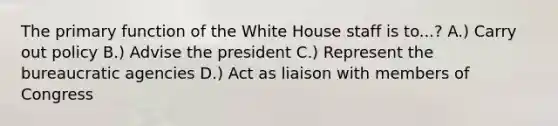 The primary function of the White House staff is to...? A.) Carry out policy B.) Advise the president C.) Represent the bureaucratic agencies D.) Act as liaison with members of Congress