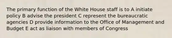 The primary function of the White House staff is to A initiate policy B advise the president C represent the bureaucratic agencies D provide information to the Office of Management and Budget E act as liaison with members of Congress