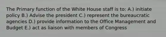 The Primary function of the White House staff is to: A.) initiate policy B.) Advise the president C.) represent the bureaucratic agencies D.) provide information to the Office Management and Budget E.) act as liaison with members of Congress