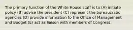 The primary function of the White House staff is to (A) initiate policy (B) advise the president (C) represent the bureaucratic agencies (D) provide information to the Office of Management and Budget (E) act as liaison with members of Congress