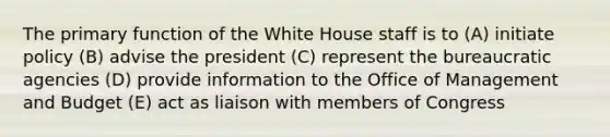 The primary function of the White House staff is to (A) initiate policy (B) advise the president (C) represent the bureaucratic agencies (D) provide information to the Office of Management and Budget (E) act as liaison with members of Congress