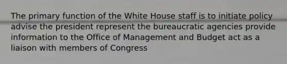 The primary function of the White House staff is to initiate policy advise the president represent the bureaucratic agencies provide information to the Office of Management and Budget act as a liaison with members of Congress