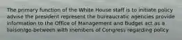 The primary function of the White House staff is to initiate policy advise the president represent the bureaucratic agencies provide information to the Office of Management and Budget act as a liaison/go-between with members of Congress regarding policy