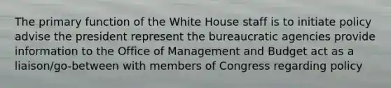 The primary function of the White House staff is to initiate policy advise the president represent the bureaucratic agencies provide information to the Office of Management and Budget act as a liaison/go-between with members of Congress regarding policy