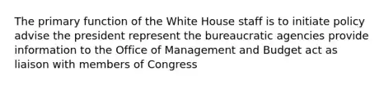 The primary function of the White House staff is to initiate policy advise the president represent the bureaucratic agencies provide information to the Office of Management and Budget act as liaison with members of Congress