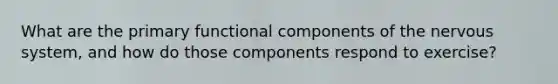 What are the primary functional components of the nervous system, and how do those components respond to exercise?