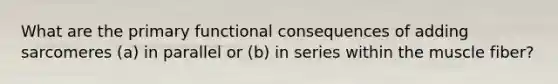 What are the primary functional consequences of adding sarcomeres (a) in parallel or (b) in series within the muscle fiber?