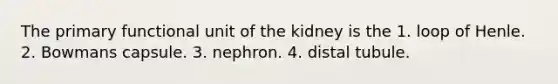 The primary functional unit of the kidney is the 1. loop of Henle. 2. Bowmans capsule. 3. nephron. 4. distal tubule.