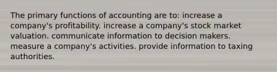 The primary functions of accounting are to: increase a company's profitability. increase a company's stock market valuation. communicate information to decision makers. measure a company's activities. provide information to taxing authorities.