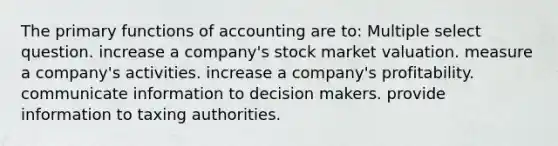 The primary functions of accounting are to: Multiple select question. increase a company's stock market valuation. measure a company's activities. increase a company's profitability. communicate information to decision makers. provide information to taxing authorities.