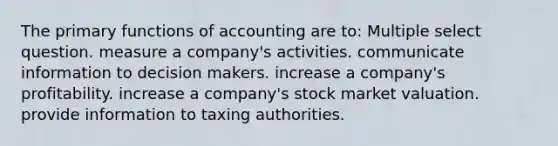 The primary functions of accounting are to: Multiple select question. measure a company's activities. communicate information to decision makers. increase a company's profitability. increase a company's stock market valuation. provide information to taxing authorities.