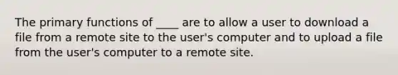 ​The primary functions of ____ are to allow a user to download a file from a remote site to the user's computer and to upload a file from the user's computer to a remote site.