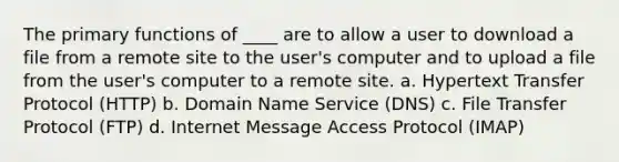 The primary functions of ____ are to allow a user to download a file from a remote site to the user's computer and to upload a file from the user's computer to a remote site. a. Hypertext Transfer Protocol (HTTP) b. Domain Name Service (DNS) c. File Transfer Protocol (FTP) d. Internet Message Access Protocol (IMAP)